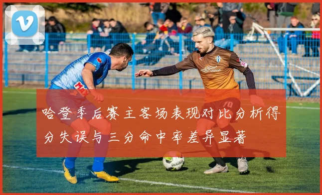 哈登季后赛主客场表现对比分析得分失误与三分命中率差异显著
