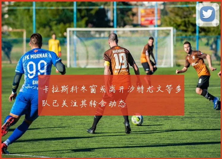 卡拉斯科冬窗或离开沙特尤文等多队已关注其转会动态