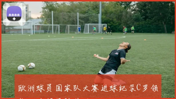 欧洲球员国家队大赛进球纪录C罗领衔姆巴佩紧随其后
