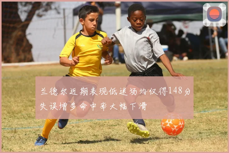 兰德尔近期表现低迷场均仅得148分失误增多命中率大幅下滑