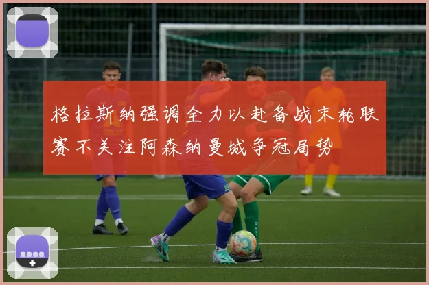 格拉斯纳强调全力以赴备战末轮联赛不关注阿森纳曼城争冠局势