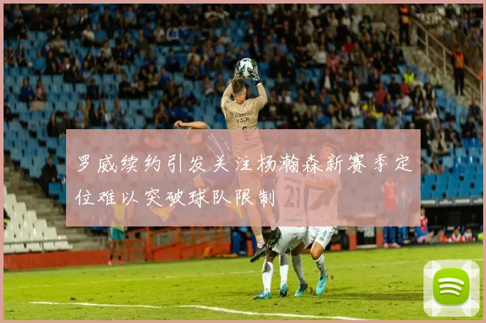 罗威续约引发关注杨瀚森新赛季定位难以突破球队限制
