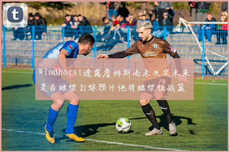 Windhorst透露詹姆斯尚未决定未来是否继续打球预计他将继续征战篮球赛场