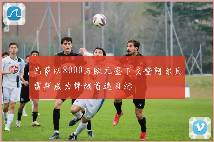 巴萨以8000万欧元签下戈登阿尔瓦雷斯成为锋线首选目标