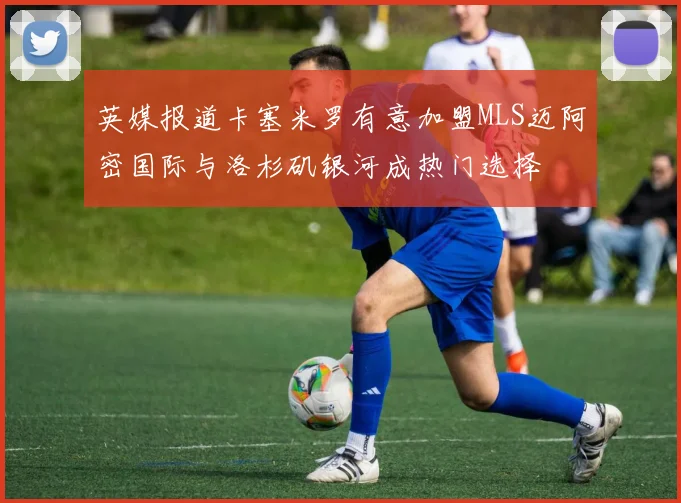 英媒报道卡塞米罗有意加盟MLS迈阿密国际与洛杉矶银河成热门选择