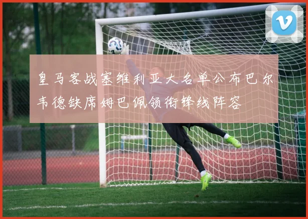 皇马客战塞维利亚大名单公布巴尔韦德缺席姆巴佩领衔锋线阵容